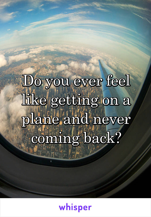 Do you ever feel like getting on a plane and never coming back?