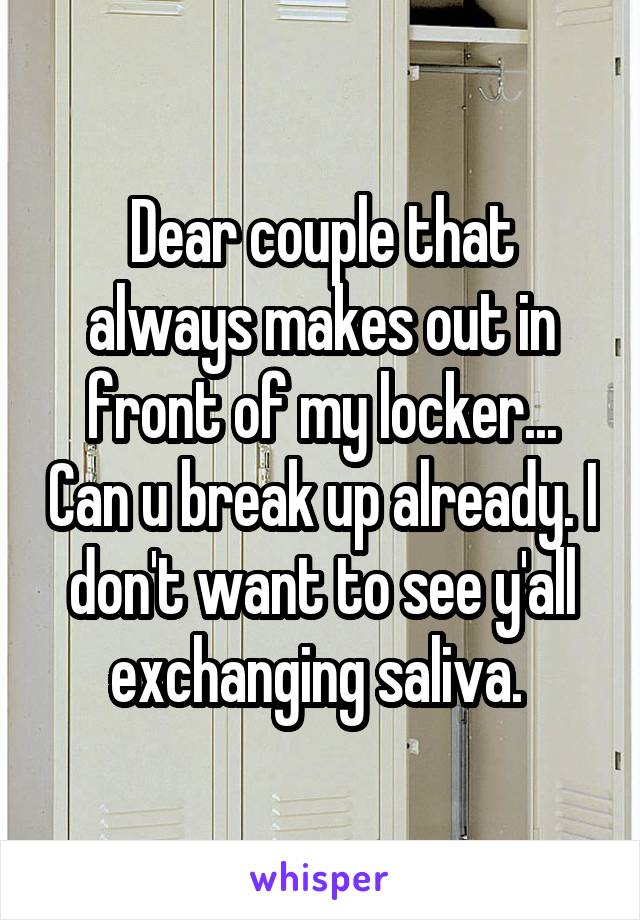 Dear couple that always makes out in front of my locker... Can u break up already. I don't want to see y'all exchanging saliva. 