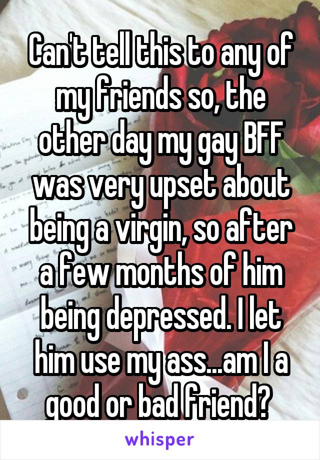 Can't tell this to any of my friends so, the other day my gay BFF was very upset about being a virgin, so after a few months of him being depressed. I let him use my ass...am I a good or bad friend? 