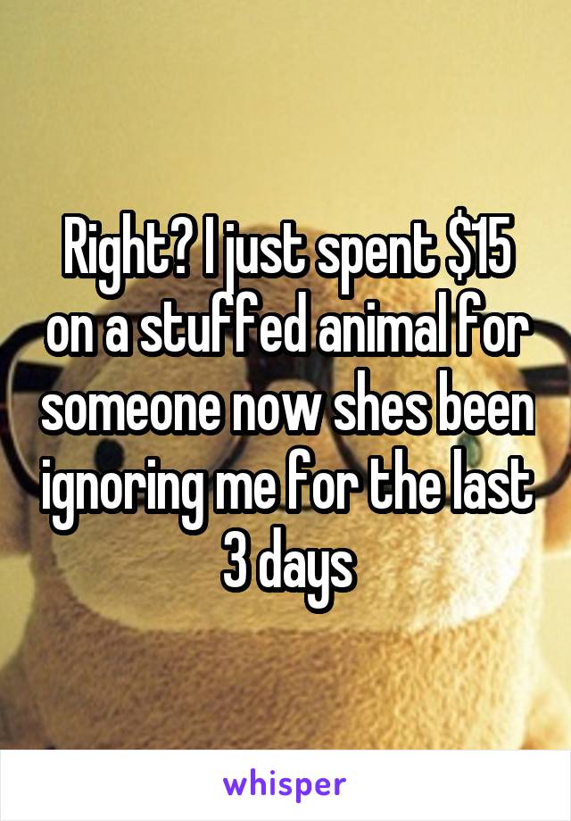 Right? I just spent $15 on a stuffed animal for someone now shes been ignoring me for the last 3 days