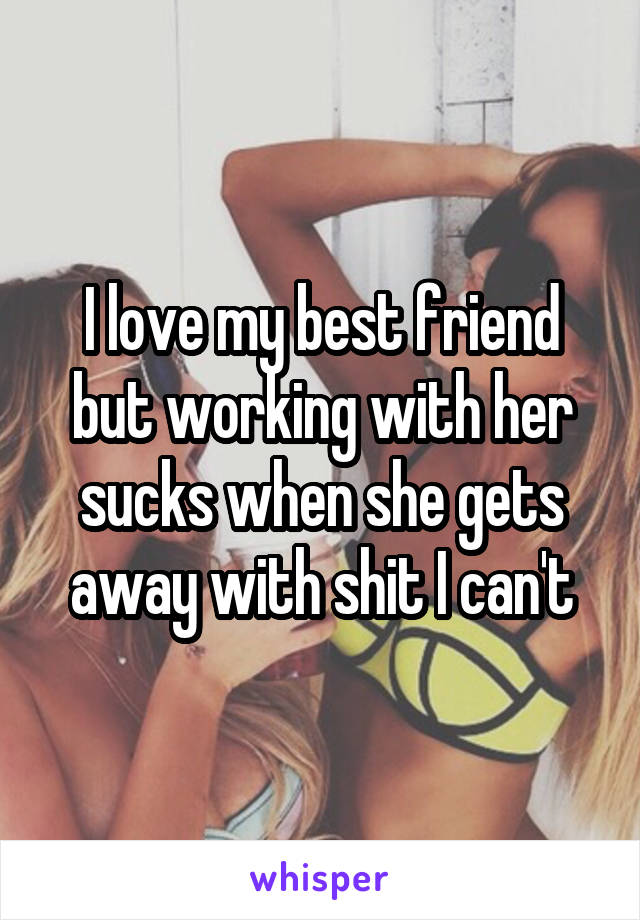 I love my best friend but working with her sucks when she gets away with shit I can't