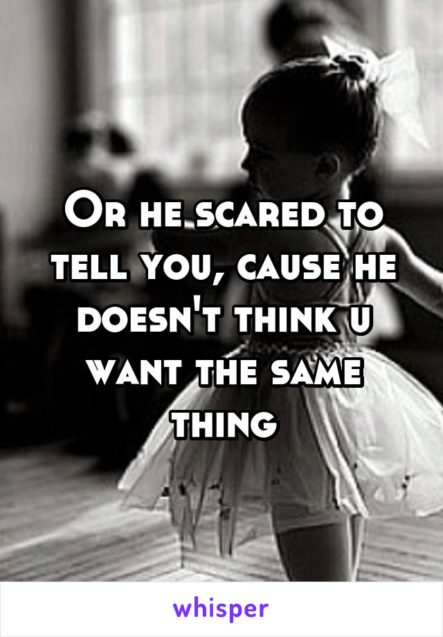 Or he scared to tell you, cause he doesn't think u want the same thing