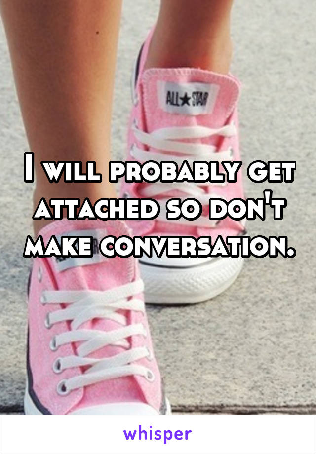 I will probably get attached so don't make conversation. 