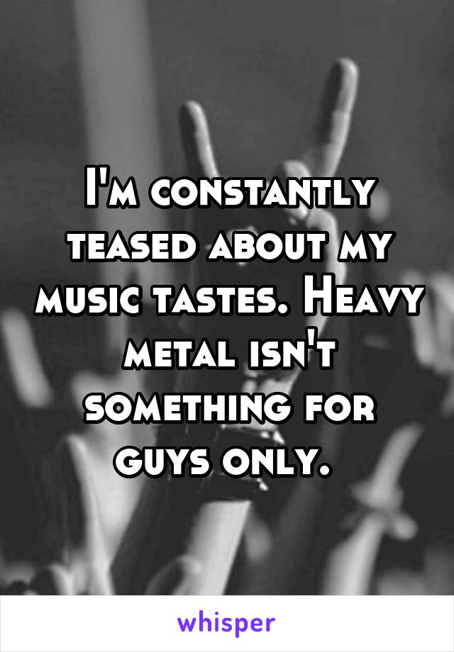 I'm constantly teased about my music tastes. Heavy metal isn't something for guys only. 