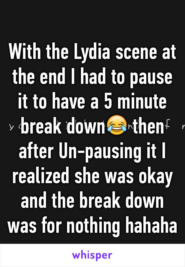 With the Lydia scene at the end I had to pause it to have a 5 minute break down😂 then after Un-pausing it I realized she was okay and the break down was for nothing hahaha