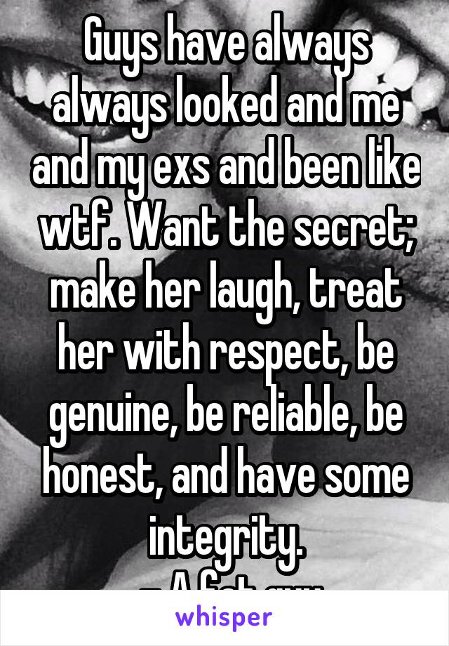 Guys have always always looked and me and my exs and been like wtf. Want the secret; make her laugh, treat her with respect, be genuine, be reliable, be honest, and have some integrity.
 - A fat guy
