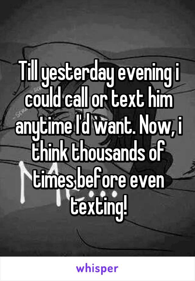 Till yesterday evening i could call or text him anytime I'd want. Now, i think thousands of times before even texting!