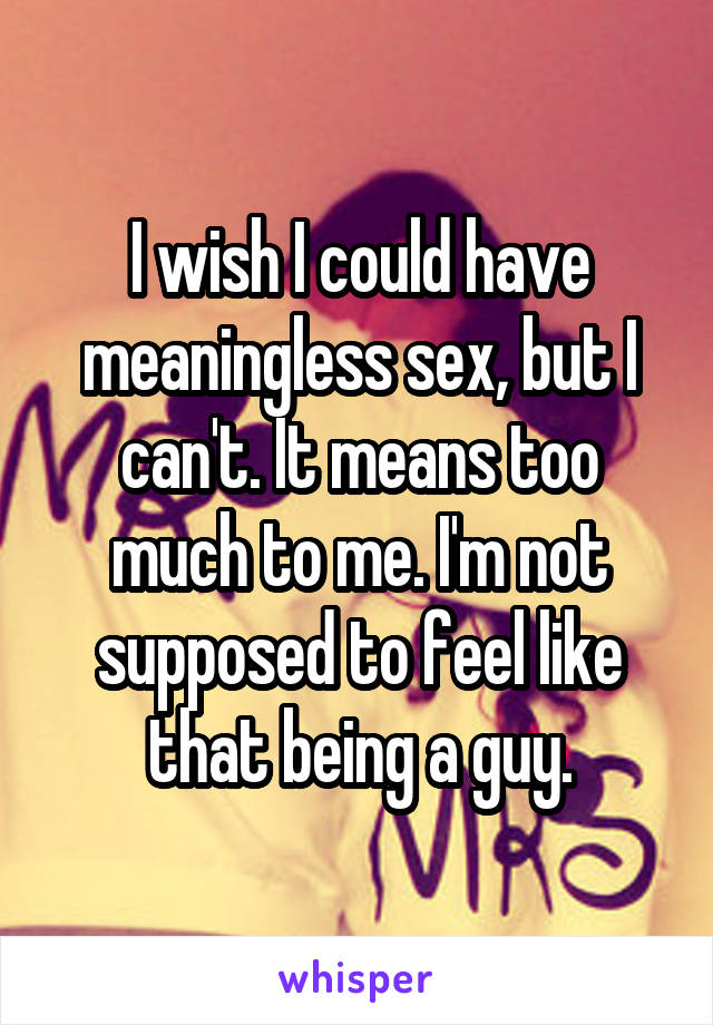 I wish I could have meaningless sex, but I can't. It means too much to me. I'm not supposed to feel like that being a guy.