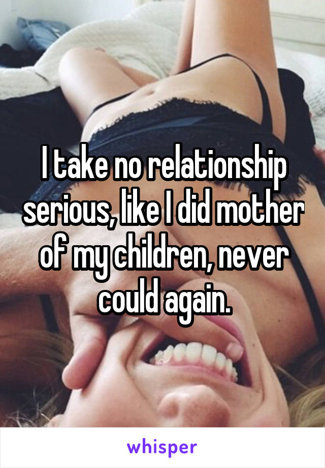I take no relationship serious, like I did mother of my children, never could again.