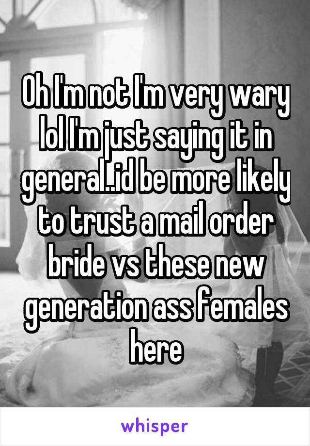 Oh I'm not I'm very wary lol I'm just saying it in general..id be more likely to trust a mail order bride vs these new generation ass females here