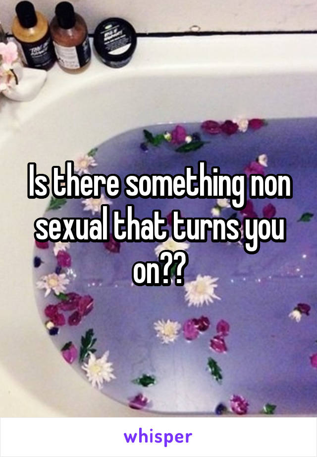 Is there something non sexual that turns you on??