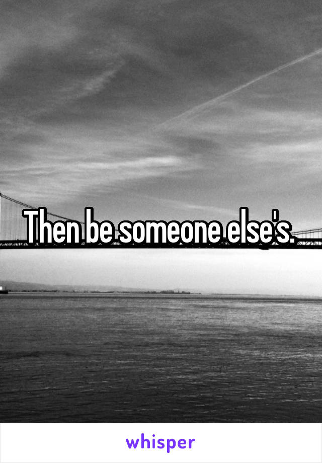 Then be someone else's. 