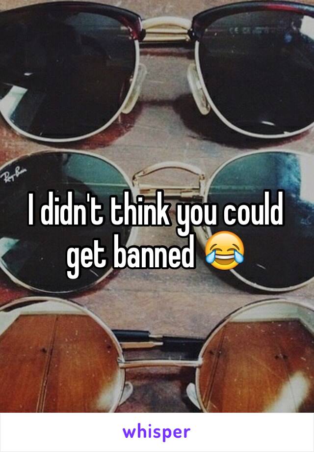 I didn't think you could get banned 😂