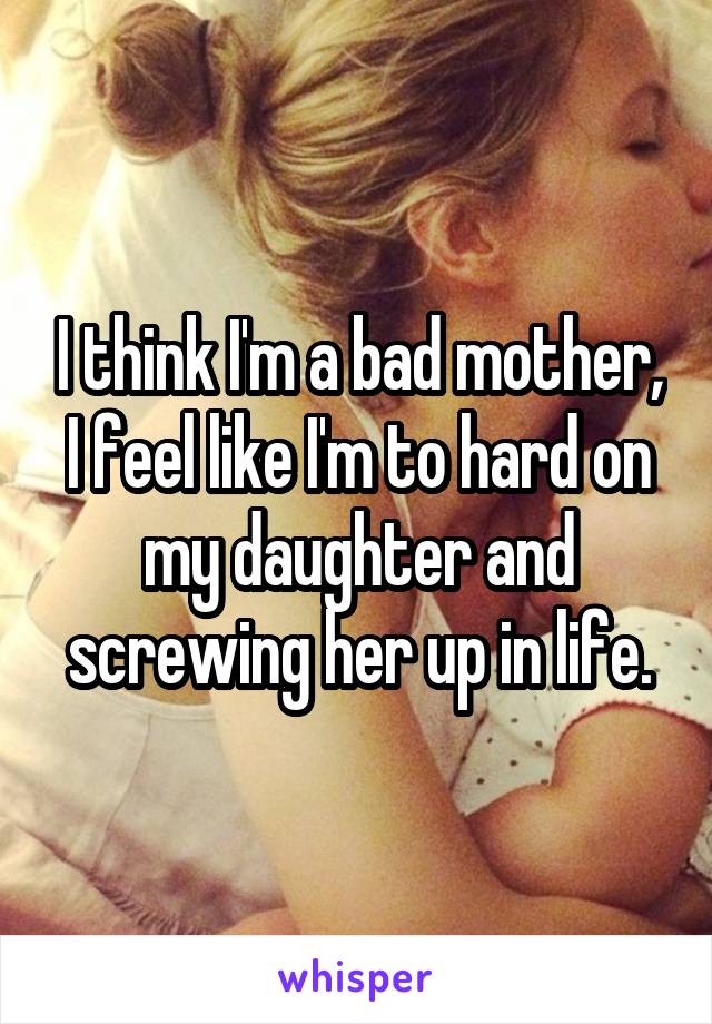 I think I'm a bad mother, I feel like I'm to hard on my daughter and screwing her up in life.
