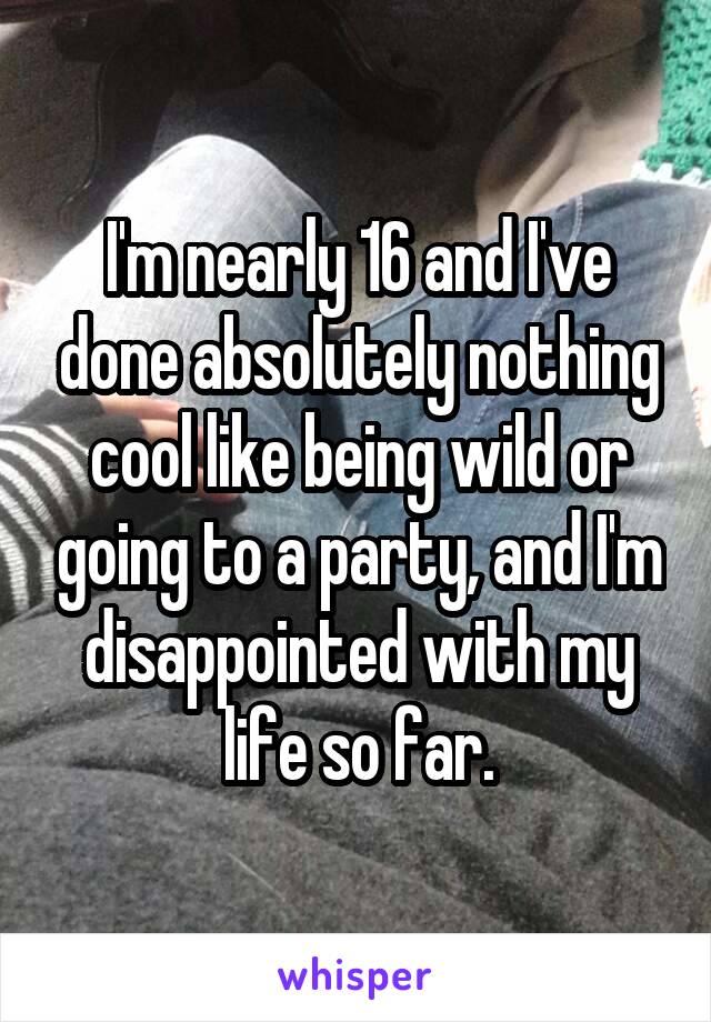 I'm nearly 16 and I've done absolutely nothing cool like being wild or going to a party, and I'm disappointed with my life so far.