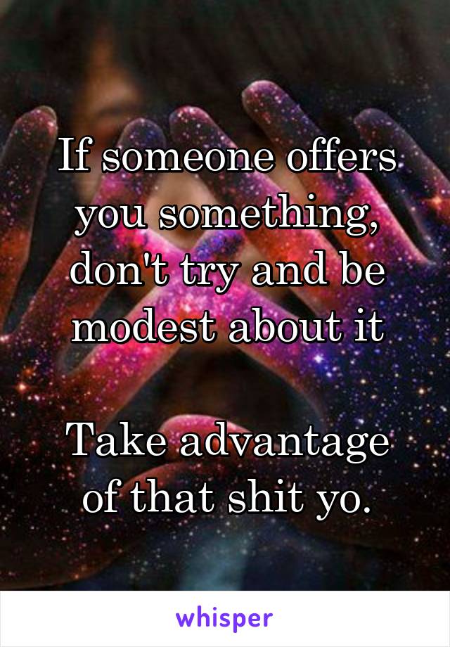 If someone offers you something, don't try and be modest about it

Take advantage of that shit yo.