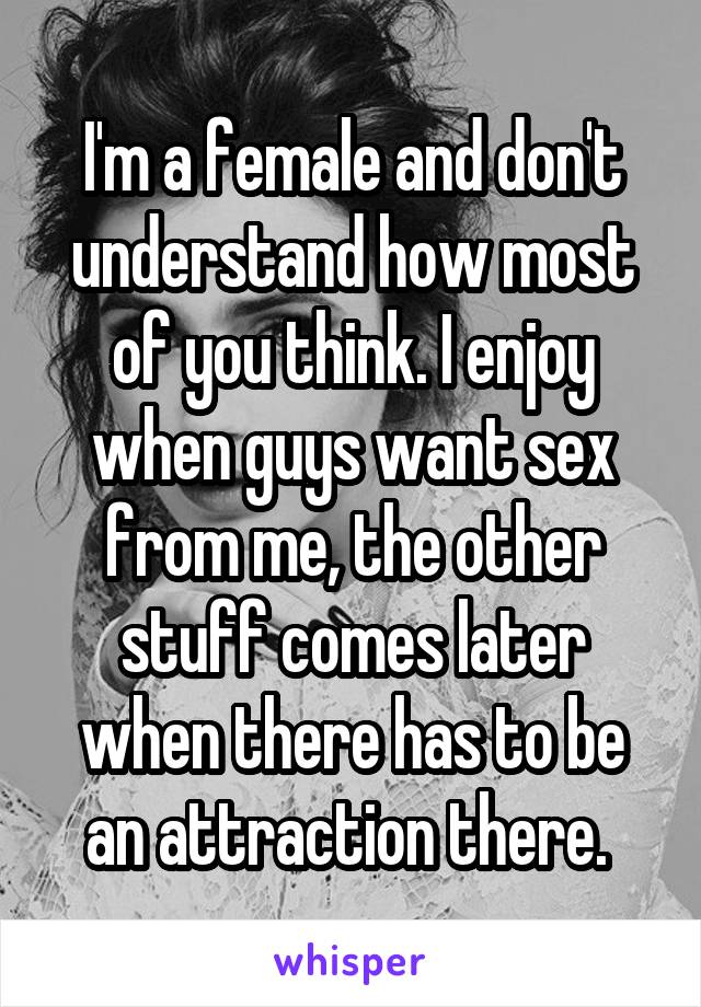 I'm a female and don't understand how most of you think. I enjoy when guys want sex from me, the other stuff comes later when there has to be an attraction there. 