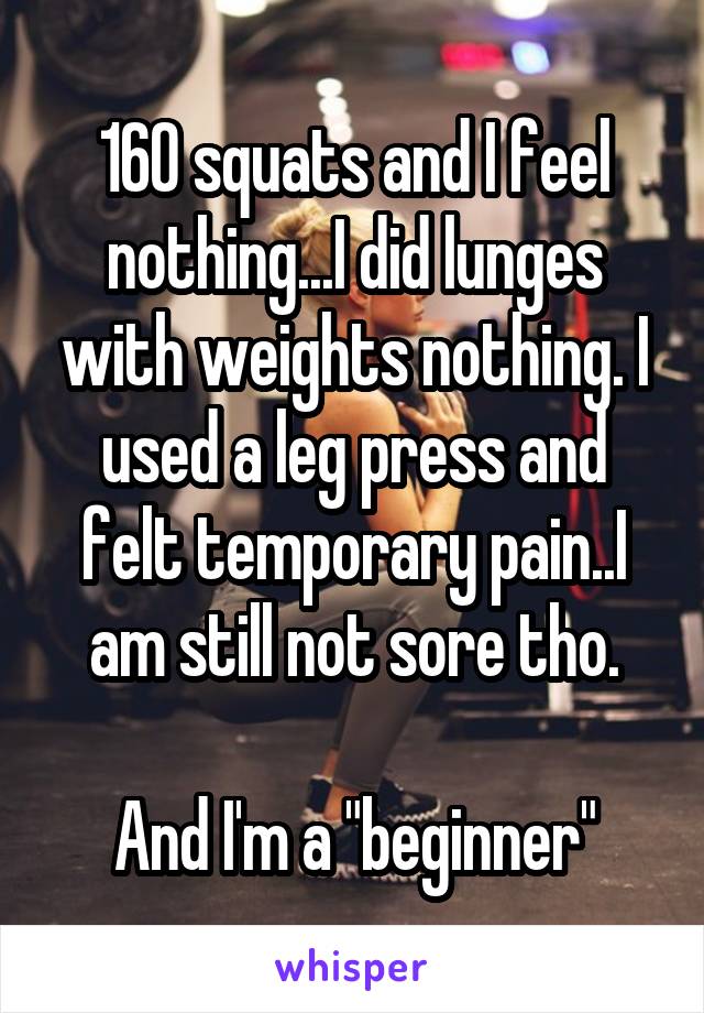 160 squats and I feel nothing...I did lunges with weights nothing. I used a leg press and felt temporary pain..I am still not sore tho.

And I'm a "beginner"
