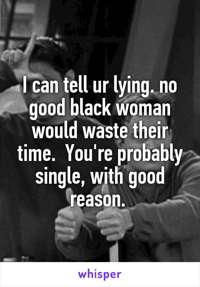 I can tell ur lying. no good black woman would waste their time.  You're probably single, with good reason. 