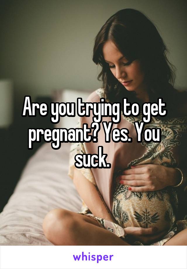 Are you trying to get pregnant? Yes. You suck. 