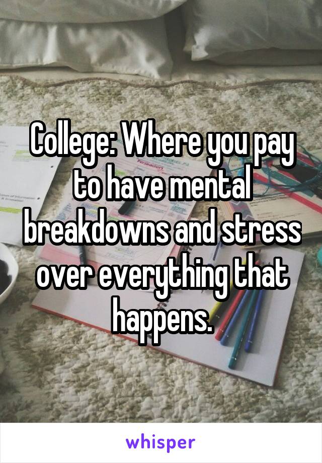 College: Where you pay to have mental breakdowns and stress over everything that happens.