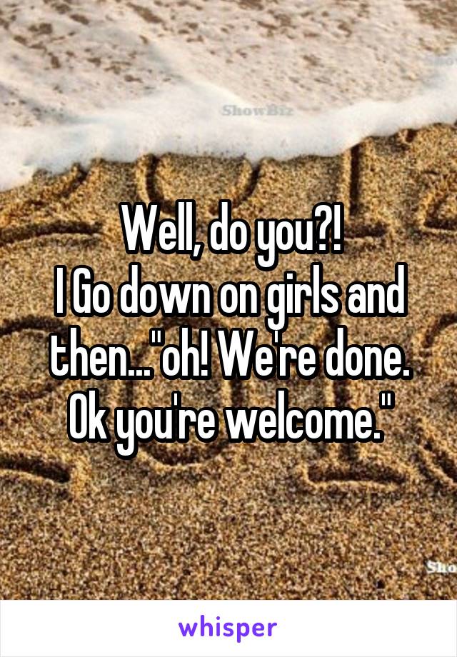 Well, do you?!
I Go down on girls and then..."oh! We're done. Ok you're welcome."