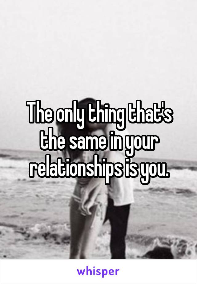 The only thing that's the same in your relationships is you.