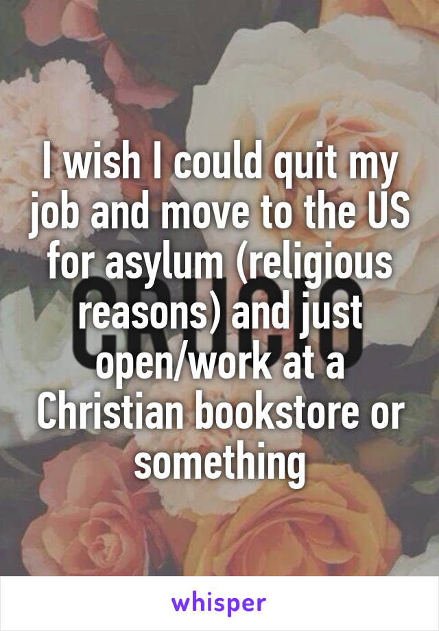 I wish I could quit my job and move to the US for asylum (religious reasons) and just open/work at a Christian bookstore or something