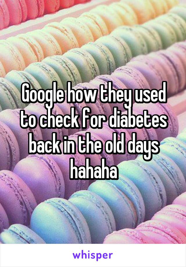 Google how they used to check for diabetes back in the old days hahaha