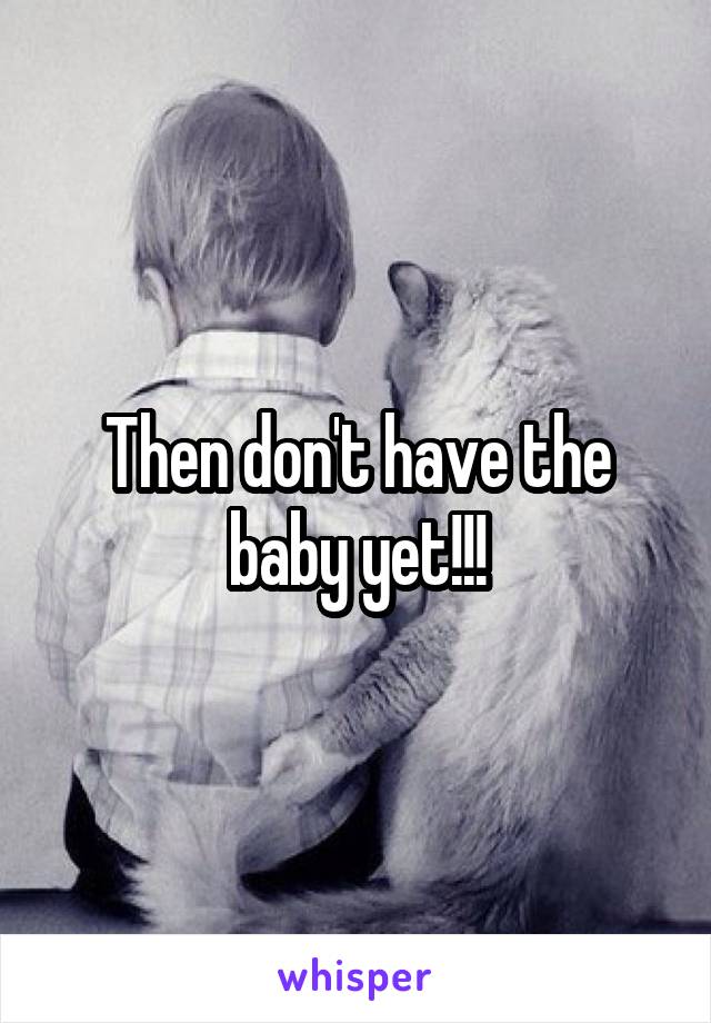 Then don't have the baby yet!!!