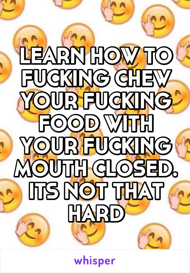 LEARN HOW TO FUCKING CHEW YOUR FUCKING FOOD WITH YOUR FUCKING MOUTH CLOSED. ITS NOT THAT HARD