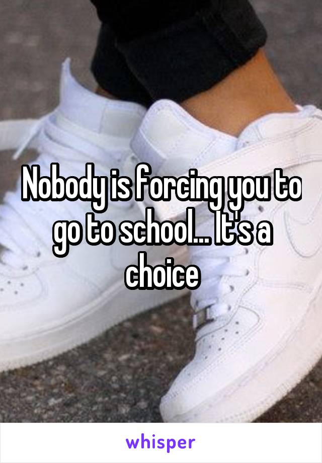 Nobody is forcing you to go to school... It's a choice