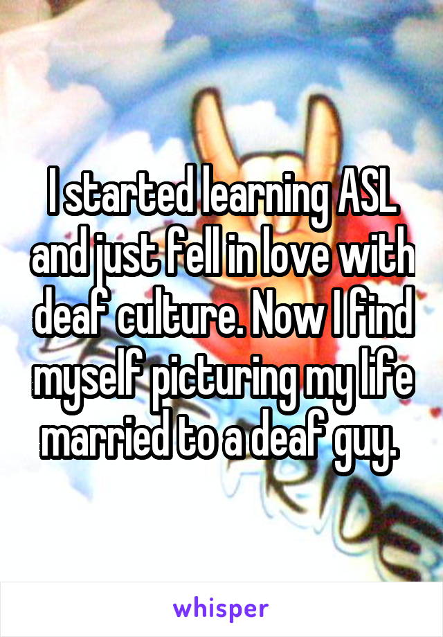 I started learning ASL and just fell in love with deaf culture. Now I find myself picturing my life married to a deaf guy. 