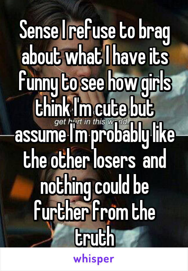 Sense I refuse to brag about what I have its funny to see how girls think I'm cute but assume I'm probably like the other losers  and nothing could be further from the truth