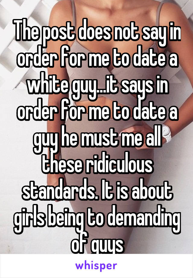 The post does not say in order for me to date a white guy...it says in order for me to date a guy he must me all these ridiculous standards. It is about girls being to demanding of guys