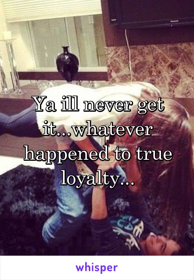 Ya ill never get it...whatever happened to true loyalty...