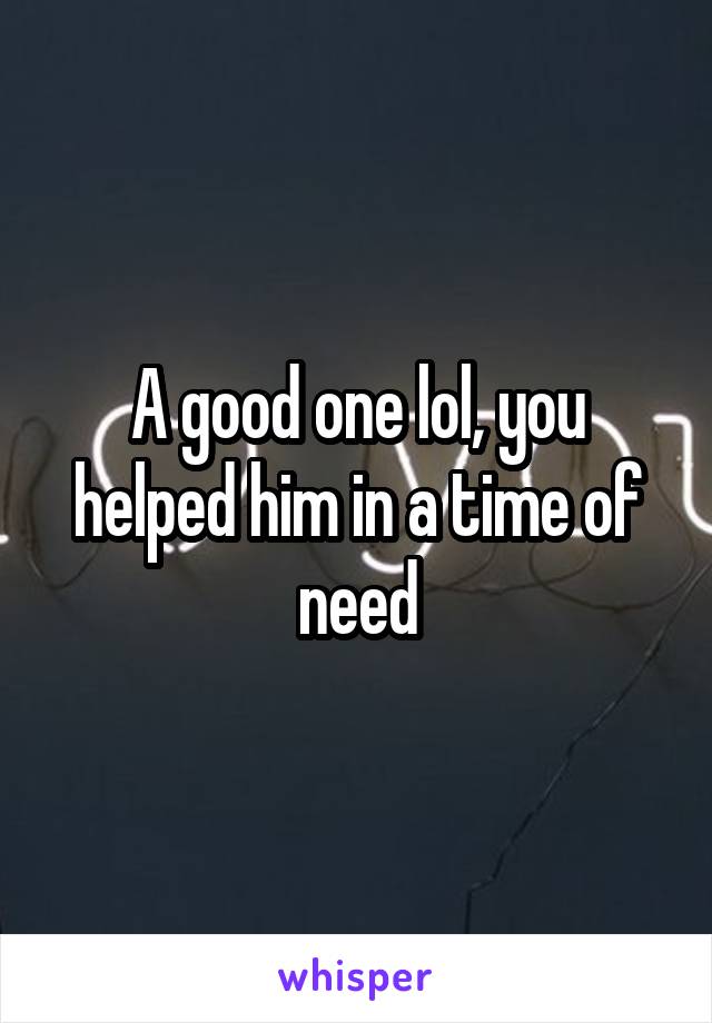 A good one lol, you helped him in a time of need