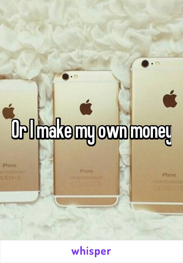 Or I make my own money