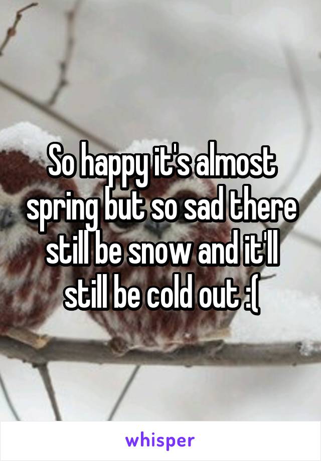 So happy it's almost spring but so sad there still be snow and it'll still be cold out :(