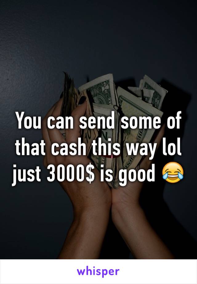 You can send some of that cash this way lol just 3000$ is good 😂