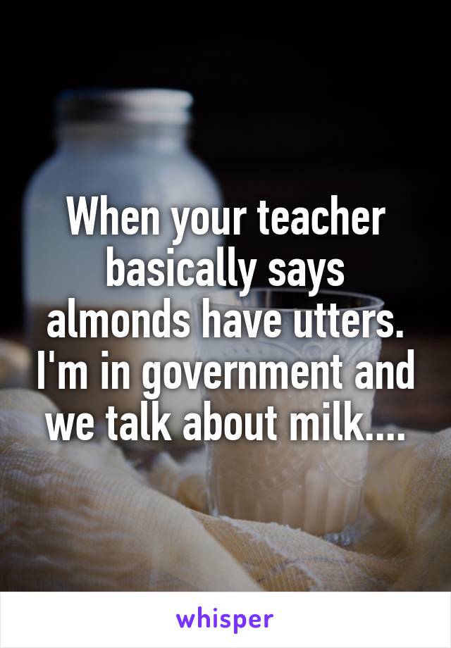 When your teacher basically says almonds have utters. I'm in government and we talk about milk....