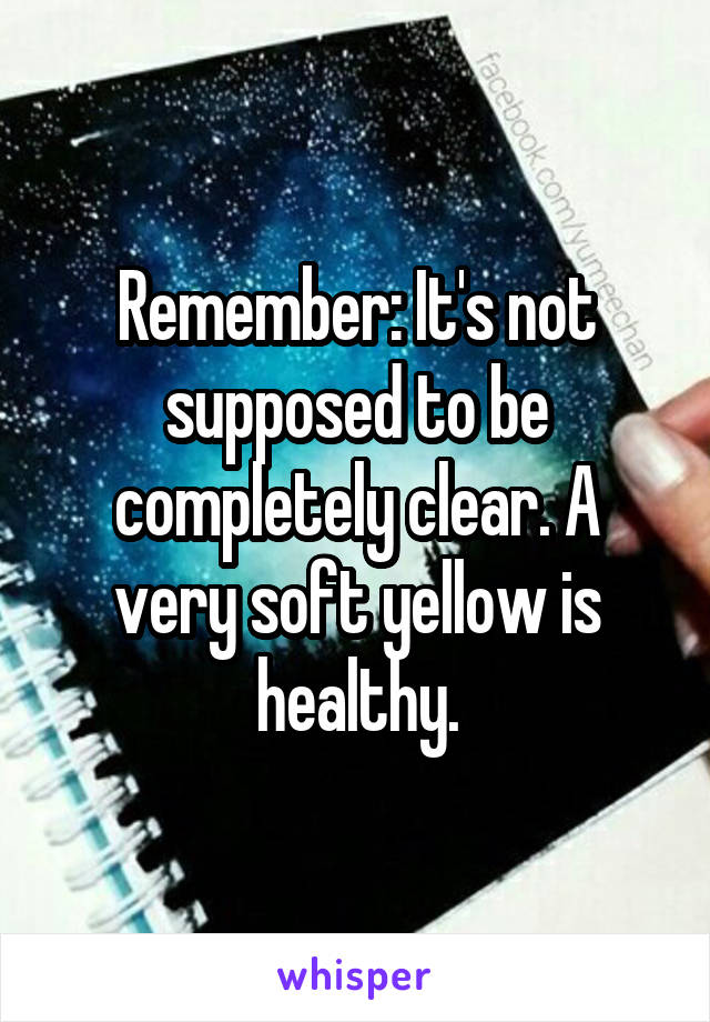 Remember: It's not supposed to be completely clear. A very soft yellow is healthy.