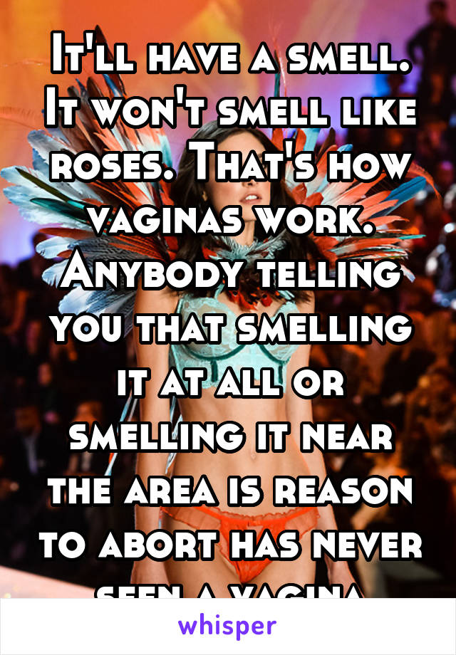 It'll have a smell. It won't smell like roses. That's how vaginas work. Anybody telling you that smelling it at all or smelling it near the area is reason to abort has never seen a vagina