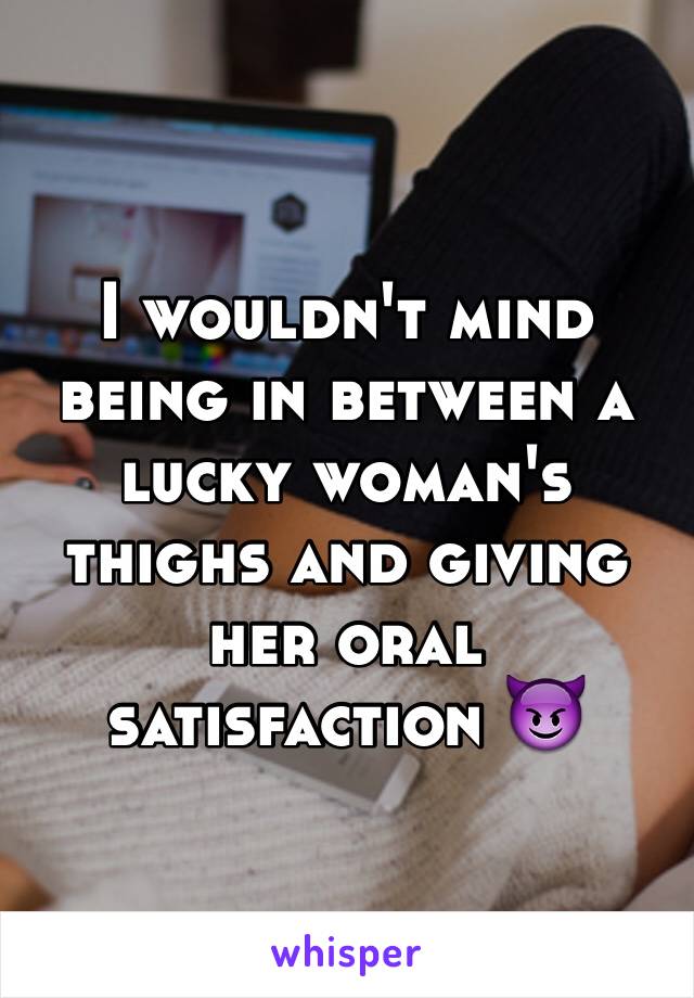 I wouldn't mind being in between a lucky woman's thighs and giving her oral satisfaction 😈