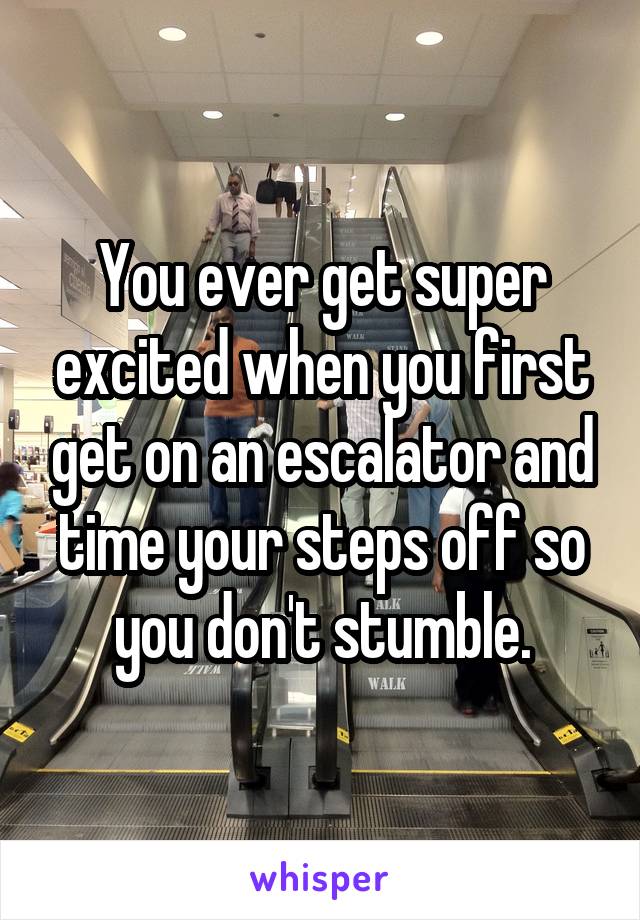 You ever get super excited when you first get on an escalator and time your steps off so you don't stumble.
