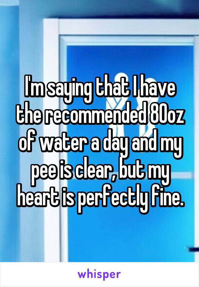 I'm saying that I have the recommended 80oz of water a day and my pee is clear, but my heart is perfectly fine.