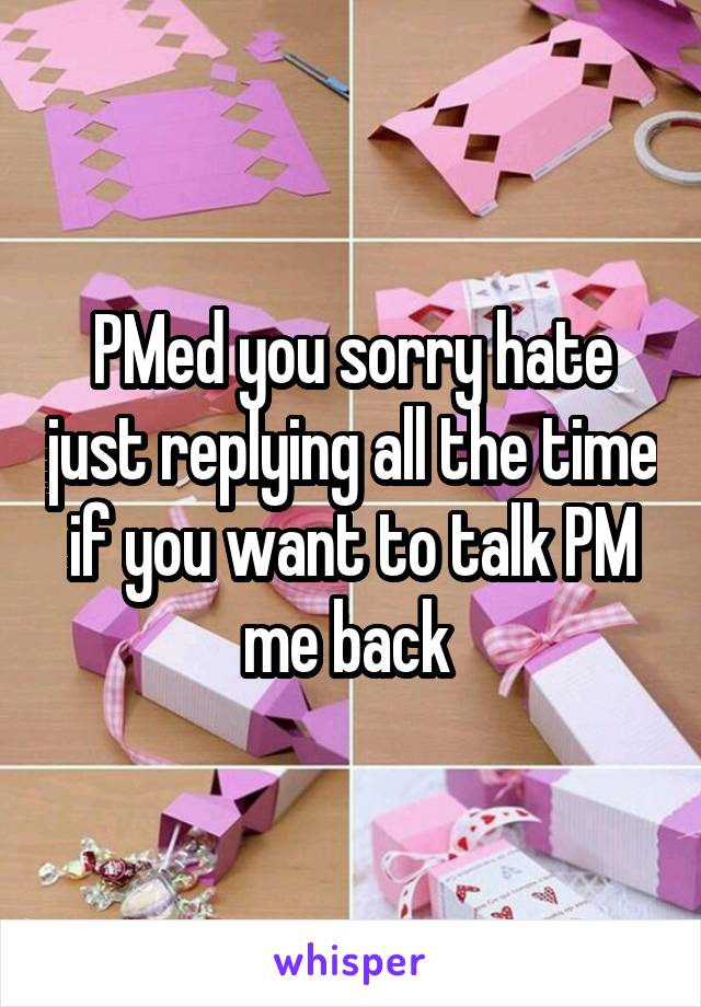 PMed you sorry hate just replying all the time if you want to talk PM me back 