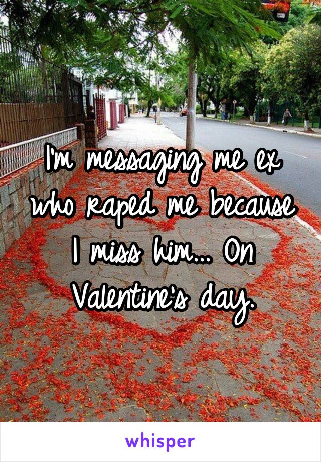 I'm messaging me ex who raped me because I miss him... On Valentine's day.