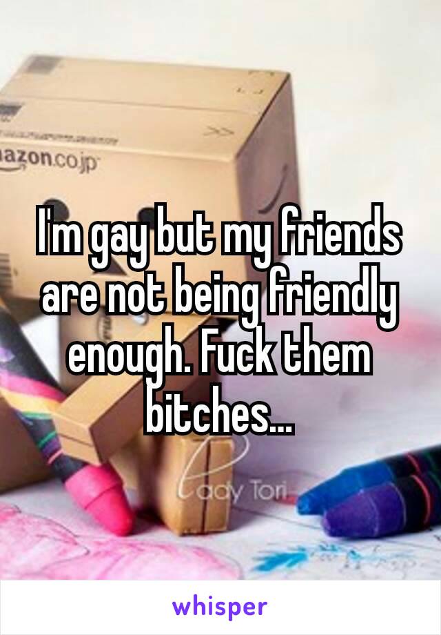 I'm gay but my friends are not being friendly enough. Fuck them bitches…