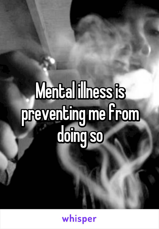 Mental illness is preventing me from doing so